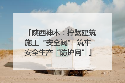 陕西神木：拧紧建筑施工“安全阀” 筑牢安全生产“防护网”