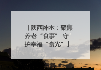 陕西神木：聚焦养老“食事” 守护幸福“食光”