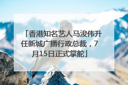香港知名艺人马浚伟升任新城广播行政总裁，7月15日正式掌舵