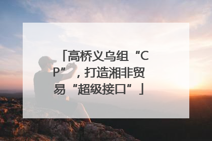 高桥义乌组“CP”，打造湘非贸易“超级接口”