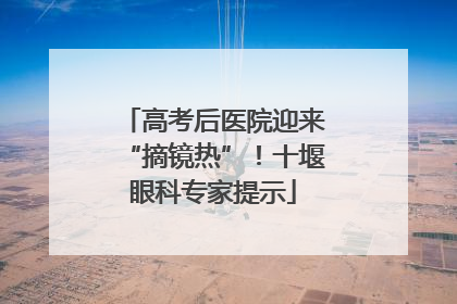 高考后医院迎来“摘镜热”！十堰眼科专家提示