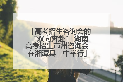 高考招生咨询会的“双向奔赴” 湖南高考招生市州咨询会在湘潭县一中举行