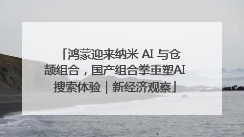 鸿蒙迎来纳米 AI 与仓颉组合，国产组合拳重塑AI搜索体验｜新经济观察