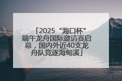 2025“海口杯”端午龙舟国际邀请赛启幕，国内外近40支龙舟队竞逐海甸溪