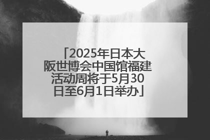 2025年日本大阪世博会中国馆福建活动周将于5月30日至6月1日举办
