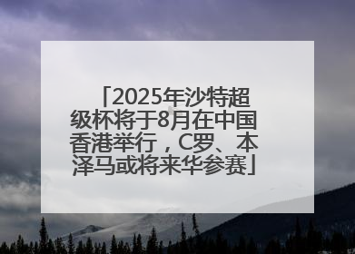 2025年沙特超级杯将于8月在中国香港举行，C罗、本泽马或将来华参赛