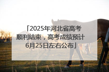 2025年河北省高考顺利结束，高考成绩预计6月25日左右公布