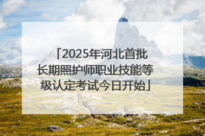 2025年河北首批长期照护师职业技能等级认定考试今日开始