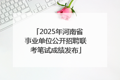 2025年河南省事业单位公开招聘联考笔试成绩发布