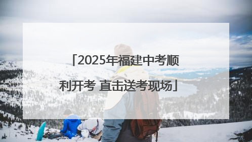 2025年福建中考顺利开考 直击送考现场