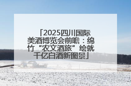 2025四川国际美酒博览会前瞻：绵竹“农文酒旅”绘就千亿白酒新图景
