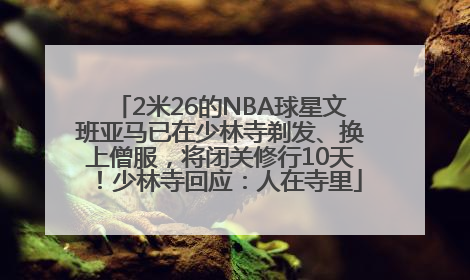 2米26的NBA球星文班亚马已在少林寺剃发、换上僧服，将闭关修行10天！少林寺回应：人在寺里