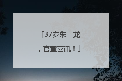 37岁朱一龙，官宣喜讯！