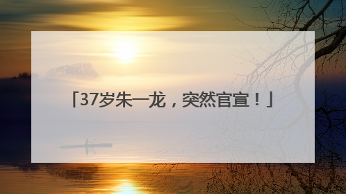 37岁朱一龙，突然官宣！
