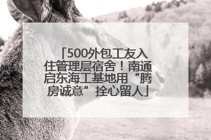 500外包工友入住管理层宿舍！南通启东海工基地用“腾房诚意”拴心留人