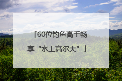 60位钓鱼高手畅享“水上高尔夫”