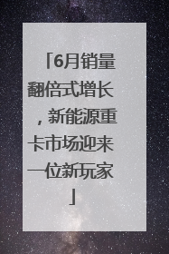 6月销量翻倍式增长，新能源重卡市场迎来一位新玩家