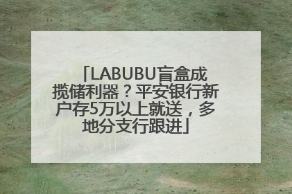 LABUBU盲盒成揽储利器？平安银行新户存5万以上就送，多地分支行跟进